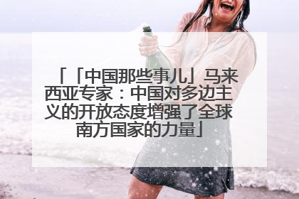 「中国那些事儿」马来西亚专家：中国对多边主义的开放态度增强了全球南方国家的力量