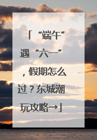 “端午”遇“六一”，假期怎么过？东城潮玩攻略→