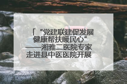 “党建联建促发展 健康帮扶暖民心”——湘雅二医院专家走进县中医医院开展健康帮扶活动