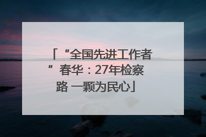“全国先进工作者”春华：27年检察路 一颗为民心