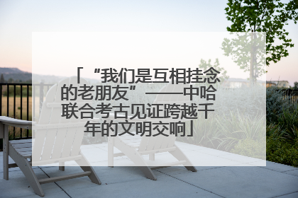 “我们是互相挂念的老朋友”——中哈联合考古见证跨越千年的文明交响