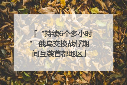 “持续6个多小时” 俄乌交换战俘期间互袭首都地区