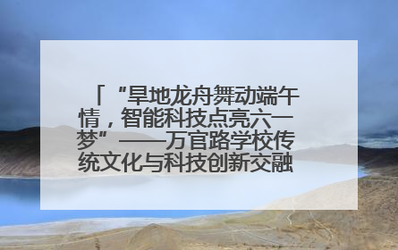 “旱地龙舟舞动端午情，智能科技点亮六一梦”——万官路学校传统文化与科技创新交融的精彩盛宴