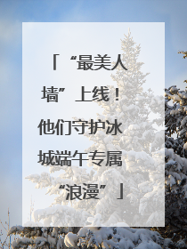 “最美人墙”上线！他们守护冰城端午专属“浪漫”