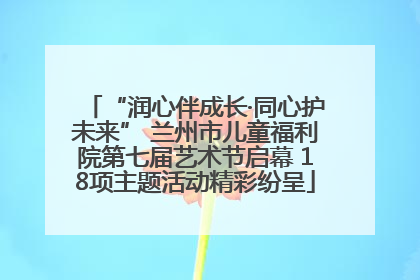 “润心伴成长·同心护未来” 兰州市儿童福利院第七届艺术节启幕 18项主题活动精彩纷呈