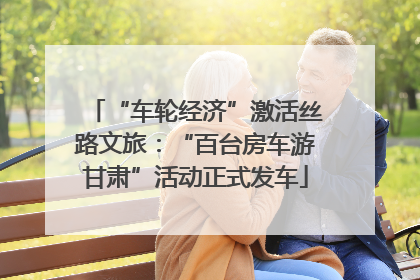 “车轮经济”激活丝路文旅：“百台房车游甘肃”活动正式发车