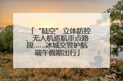 “陆空”立体防控、无人机巡航重点路段……冰城交警护航端午假期出行