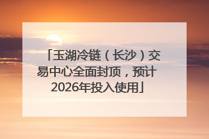 玉湖冷链（长沙）交易中心全面封顶，预计2026年投入使用