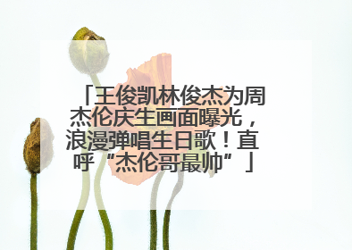 王俊凯林俊杰为周杰伦庆生画面曝光，浪漫弹唱生日歌！直呼“杰伦哥最帅”
