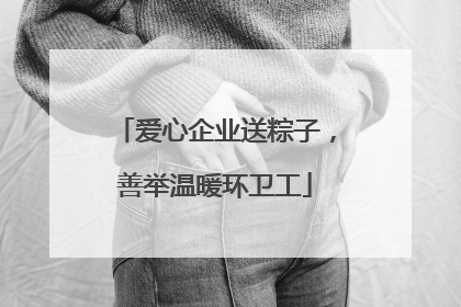 爱心企业送粽子，善举温暖环卫工