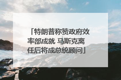 特朗普称赞政府效率部成就 马斯克离任后将成总统顾问