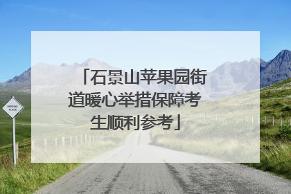 石景山苹果园街道暖心举措保障考生顺利参考