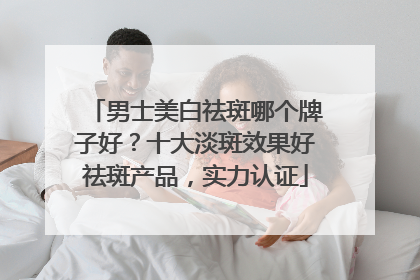 男士美白祛斑哪个牌子好？十大淡斑效果好祛斑产品，实力认证