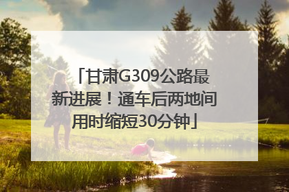 甘肃G309公路最新进展！通车后两地间用时缩短30分钟