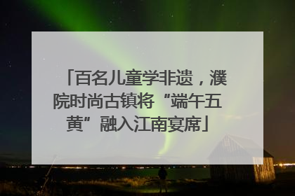 百名儿童学非遗，濮院时尚古镇将“端午五黄”融入江南宴席