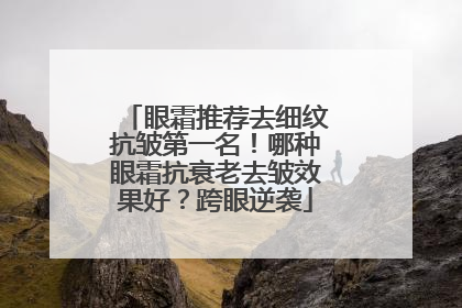 眼霜推荐去细纹抗皱第一名！哪种眼霜抗衰老去皱效果好？跨眼逆袭