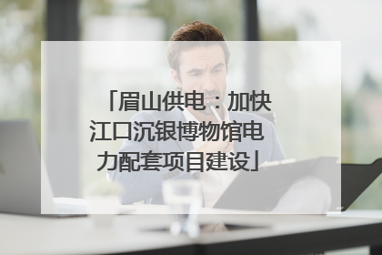 眉山供电：加快江口沉银博物馆电力配套项目建设