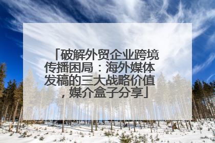 破解外贸企业跨境传播困局：海外媒体发稿的三大战略价值，媒介盒子分享