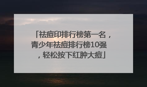祛痘印排行榜第一名，青少年祛痘排行榜10强，轻松按下红肿大痘