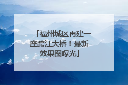 福州城区再建一座跨江大桥！最新效果图曝光