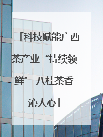 科技赋能广西茶产业“持续领鲜” 八桂茶香沁人心
