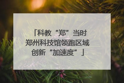 科教“郑”当时 郑州科技馆领跑区域创新“加速度”