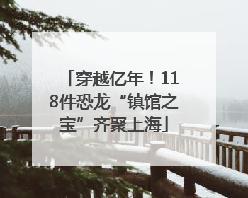 穿越亿年！118件恐龙“镇馆之宝”齐聚上海