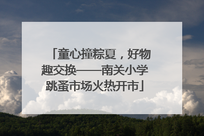 童心撞粽夏，好物趣交换——南关小学跳蚤市场火热开市