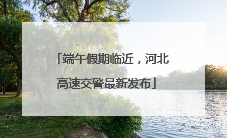 端午假期临近，河北高速交警最新发布