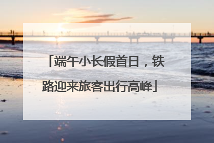 端午小长假首日，铁路迎来旅客出行高峰