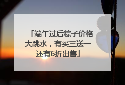 端午过后粽子价格大跳水，有买三送一还有6折出售
