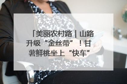 美丽农村路｜山路升级“金丝带”！甘薯鲜桃坐上“快车”，开去大市场