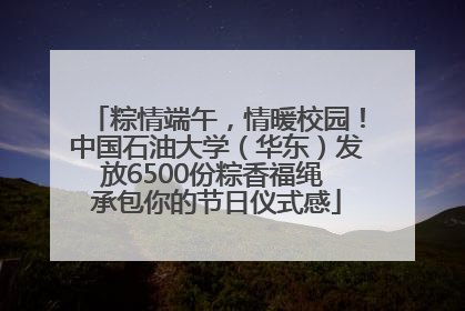 粽情端午，情暖校园！中国石油大学（华东）发放6500份粽香福绳 承包你的节日仪式感