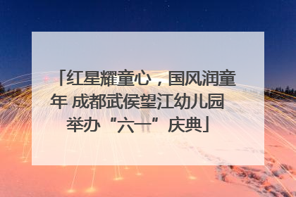 红星耀童心，国风润童年 成都武侯望江幼儿园举办“六一”庆典