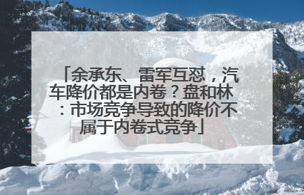余承东、雷军互怼，汽车降价都是内卷？盘和林：市场竞争导致的降价不属于内卷式竞争