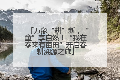 万象“耕”新，“童”享自然！“我在泰来有亩田”开启春耕溯源之旅