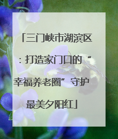 三门峡市湖滨区：打造家门口的“幸福养老圈”守护最美夕阳红