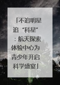 不追明星追“科星”：航天探索体验中心为青少年开启科学盛宴