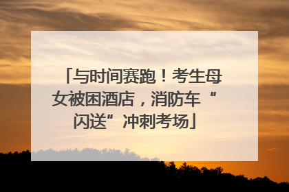 与时间赛跑！考生母女被困酒店，消防车“闪送”冲刺考场