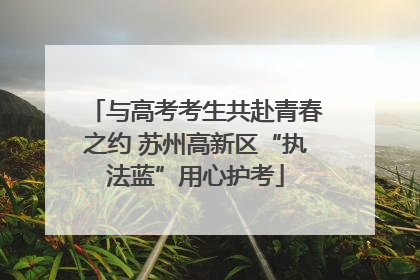 与高考考生共赴青春之约 苏州高新区“执法蓝”用心护考
