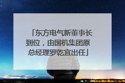 东方电气新董事长到位，由国机集团原总经理罗乾宜出任