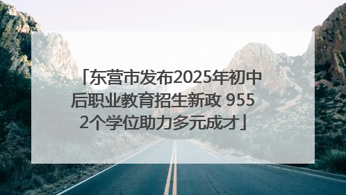 东营市发布2025年初中后职业教育招生新政 9552个学位助力多元成才