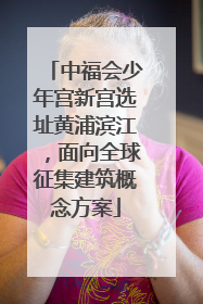 中福会少年宫新宫选址黄浦滨江，面向全球征集建筑概念方案