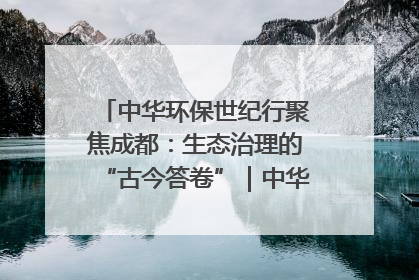 中华环保世纪行聚焦成都：生态治理的“古今答卷”｜中华环保世纪行