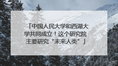 中国人民大学和西湖大学共同成立！这个研究院主要研究“未来人类”