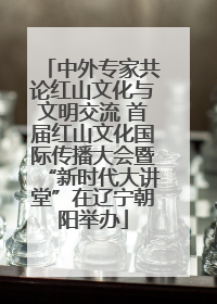 中外专家共论红山文化与文明交流 首届红山文化国际传播大会暨“新时代大讲堂”在辽宁朝阳举办