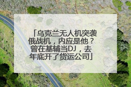 乌克兰无人机突袭俄战机，内应是他？曾在基辅当DJ，去年底开了货运公司
