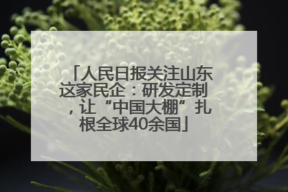 人民日报关注山东这家民企：研发定制，让“中国大棚”扎根全球40余国