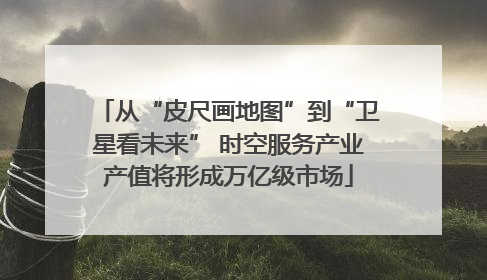 从“皮尺画地图”到“卫星看未来” 时空服务产业产值将形成万亿级市场