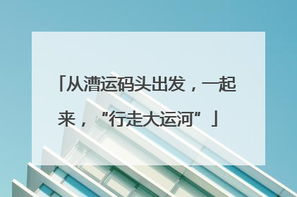从漕运码头出发，一起来，“行走大运河”